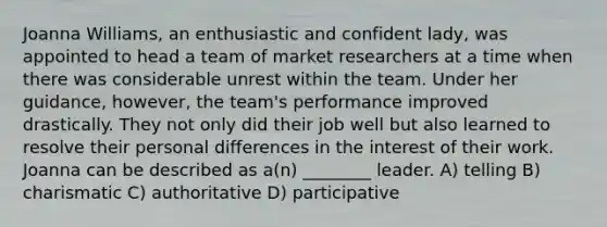 Joanna Williams, an enthusiastic and confident lady, was appointed to head a team of market researchers at a time when there was considerable unrest within the team. Under her guidance, however, the team's performance improved drastically. They not only did their job well but also learned to resolve their personal differences in the interest of their work. Joanna can be described as a(n) ________ leader. A) telling B) charismatic C) authoritative D) participative