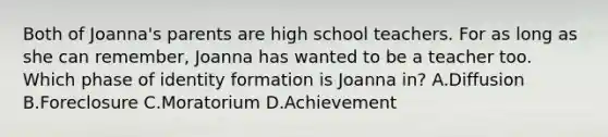 Both of Joanna's parents are high school teachers. For as long as she can remember, Joanna has wanted to be a teacher too. Which phase of identity formation is Joanna in? A.Diffusion B.Foreclosure C.Moratorium D.Achievement