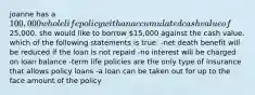 joanne has a 100,000 whole life policy with an accumulated cash value of25,000. she would like to borrow 15,000 against the cash value. which of the following statements is true: -net death benefit will be reduced if the loan is not repaid -no interest will be charged on loan balance -term life policies are the only type of insurance that allows policy loans -a loan can be taken out for up to the face amount of the policy