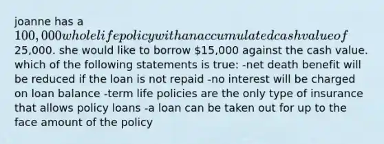 joanne has a 100,000 whole life policy with an accumulated cash value of25,000. she would like to borrow 15,000 against the cash value. which of the following statements is true: -net death benefit will be reduced if the loan is not repaid -no interest will be charged on loan balance -term life policies are the only type of insurance that allows policy loans -a loan can be taken out for up to the face amount of the policy