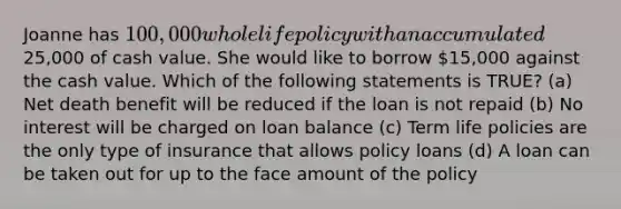 Joanne has 100,000 whole life policy with an accumulated25,000 of cash value. She would like to borrow 15,000 against the cash value. Which of the following statements is TRUE? (a) Net death benefit will be reduced if the loan is not repaid (b) No interest will be charged on loan balance (c) Term life policies are the only type of insurance that allows policy loans (d) A loan can be taken out for up to the face amount of the policy