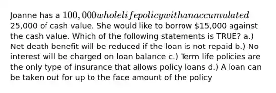 Joanne has a 100,000 whole life policy with an accumulated25,000 of cash value. She would like to borrow 15,000 against the cash value. Which of the following statements is TRUE? a.) Net death benefit will be reduced if the loan is not repaid b.) No interest will be charged on loan balance c.) Term life policies are the only type of insurance that allows policy loans d.) A loan can be taken out for up to the face amount of the policy