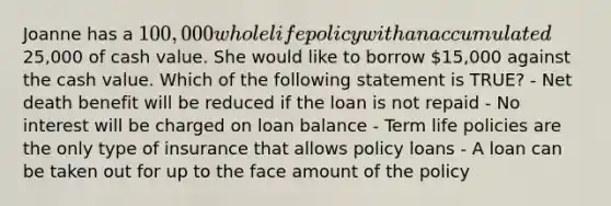 Joanne has a 100,000 whole life policy with an accumulated25,000 of cash value. She would like to borrow 15,000 against the cash value. Which of the following statement is TRUE? - Net death benefit will be reduced if the loan is not repaid - No interest will be charged on loan balance - Term life policies are the only type of insurance that allows policy loans - A loan can be taken out for up to the face amount of the policy