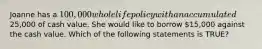 Joanne has a 100,000 whole life policy with an accumulated25,000 of cash value. She would like to borrow 15,000 against the cash value. Which of the following statements is TRUE?