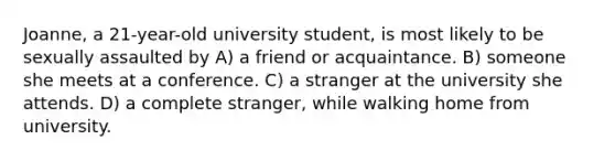 Joanne, a 21-year-old university student, is most likely to be sexually assaulted by A) a friend or acquaintance. B) someone she meets at a conference. C) a stranger at the university she attends. D) a complete stranger, while walking home from university.