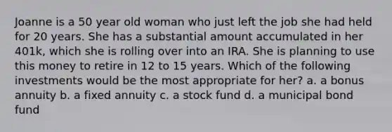 Joanne is a 50 year old woman who just left the job she had held for 20 years. She has a substantial amount accumulated in her 401k, which she is rolling over into an IRA. She is planning to use this money to retire in 12 to 15 years. Which of the following investments would be the most appropriate for her? a. a bonus annuity b. a fixed annuity c. a stock fund d. a municipal bond fund