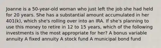 Joanne is a 50-year-old woman who just left the job she had held for 20 years. She has a substantial amount accumulated in her 401(k), which she's rolling over into an IRA. If she's planning to use this money to retire in 12 to 15 years, which of the following investments is the most appropriate for her? A bonus variable annuity A fixed annuity A stock fund A municipal bond fund