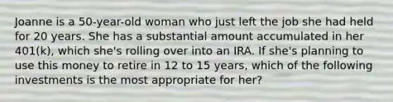 Joanne is a 50-year-old woman who just left the job she had held for 20 years. She has a substantial amount accumulated in her 401(k), which she's rolling over into an IRA. If she's planning to use this money to retire in 12 to 15 years, which of the following investments is the most appropriate for her?