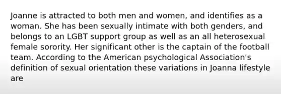 Joanne is attracted to both men and women, and identifies as a woman. She has been sexually intimate with both genders, and belongs to an LGBT support group as well as an all heterosexual female sorority. Her significant other is the captain of the football team. According to the American psychological Association's definition of sexual orientation these variations in Joanna lifestyle are