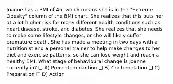 Joanne has a BMI of 46, which means she is in the "Extreme Obesity" column of the BMI chart. She realizes that this puts her at a lot higher risk for many different health conditions such as heart disease, stroke, and diabetes. She realizes that she needs to make some lifestyle changes, or she will likely suffer premature death. She has made a meeting in two days with a nutritionist and a personal trainer to help make changes to her diet and exercise patterns, so she can lose weight and reach a healthy BMI. What stage of behavioural change is Joanne currently in? ❏ A) Precontemplantion ❏ B) Contemplation ❏ C) Preparation ❏ D) Action