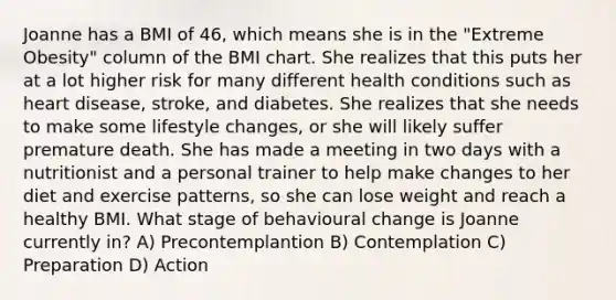 Joanne has a BMI of 46, which means she is in the "Extreme Obesity" column of the BMI chart. She realizes that this puts her at a lot higher risk for many different health conditions such as heart disease, stroke, and diabetes. She realizes that she needs to make some lifestyle changes, or she will likely suffer premature death. She has made a meeting in two days with a nutritionist and a personal trainer to help make changes to her diet and exercise patterns, so she can lose weight and reach a healthy BMI. What stage of behavioural change is Joanne currently in? A) Precontemplantion B) Contemplation C) Preparation D) Action