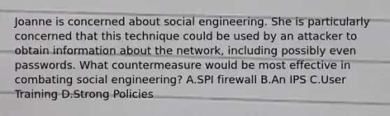 Joanne is concerned about social engineering. She is particularly concerned that this technique could be used by an attacker to obtain information about the network, including possibly even passwords. What countermeasure would be most effective in combating social engineering? A.SPI firewall B.An IPS C.User Training D.Strong Policies