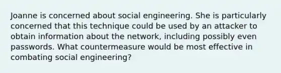 Joanne is concerned about social engineering. She is particularly concerned that this technique could be used by an attacker to obtain information about the network, including possibly even passwords. What countermeasure would be most effective in combating social engineering?