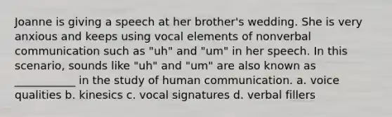 Joanne is giving a speech at her brother's wedding. She is very anxious and keeps using vocal elements of nonverbal communication such as "uh" and "um" in her speech. In this scenario, sounds like "uh" and "um" are also known as ___________ in the study of human communication. a. voice qualities b. kinesics c. vocal signatures d. verbal fillers