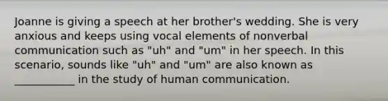 Joanne is giving a speech at her brother's wedding. She is very anxious and keeps using vocal elements of nonverbal communication such as "uh" and "um" in her speech. In this scenario, sounds like "uh" and "um" are also known as ___________ in the study of human communication.