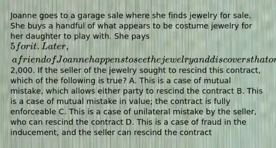 Joanne goes to a garage sale where she finds jewelry for sale. She buys a handful of what appears to be costume jewelry for her daughter to play with. She pays 5 for it. Later, a friend of Joanne happens to see the jewelry and discovers that one piece consists of diamonds and is worth2,000. If the seller of the jewelry sought to rescind this contract, which of the following is true? A. This is a case of mutual mistake, which allows either party to rescind the contract B. This is a case of mutual mistake in value; the contract is fully enforceable C. This is a case of unilateral mistake by the seller, who can rescind the contract D. This is a case of fraud in the inducement, and the seller can rescind the contract