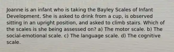 Joanne is an infant who is taking the Bayley Scales of Infant Development. She is asked to drink from a cup, is observed sitting in an upright position, and asked to climb stairs. Which of the scales is she being assessed on? a) The motor scale. b) The social-emotional scale. c) The language scale. d) The cognitive scale.