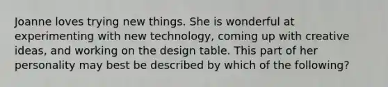 Joanne loves trying new things. She is wonderful at experimenting with new​ technology, coming up with creative​ ideas, and working on the design table. This part of her personality may best be described by which of the​ following?