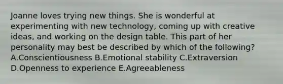 Joanne loves trying new things. She is wonderful at experimenting with new​ technology, coming up with creative​ ideas, and working on the design table. This part of her personality may best be described by which of the​ following? A.Conscientiousness B.Emotional stability C.Extraversion D.Openness to experience E.Agreeableness