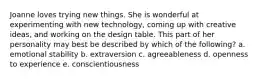 Joanne loves trying new things. She is wonderful at experimenting with new​ technology, coming up with creative​ ideas, and working on the design table. This part of her personality may best be described by which of the​ following? a. emotional stability b. extraversion c. agreeableness d. openness to experience e. conscientiousness