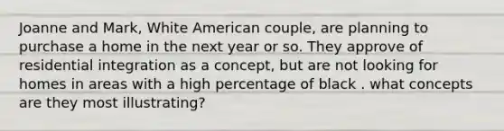 Joanne and Mark, White American couple, are planning to purchase a home in the next year or so. They approve of residential integration as a concept, but are not looking for homes in areas with a high percentage of black . what concepts are they most illustrating?