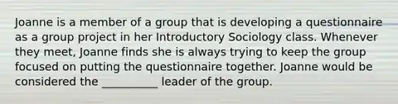 Joanne is a member of a group that is developing a questionnaire as a group project in her Introductory Sociology class. Whenever they meet, Joanne finds she is always trying to keep the group focused on putting the questionnaire together. Joanne would be considered the __________ leader of the group.