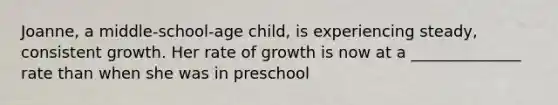 Joanne, a middle-school-age child, is experiencing steady, consistent growth. Her rate of growth is now at a ______________ rate than when she was in preschool