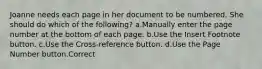 Joanne needs each page in her document to be numbered. She should do which of the following? a.Manually enter the page number at the bottom of each page. b.Use the Insert Footnote button. c.Use the Cross-reference button. d.Use the Page Number button.Correct