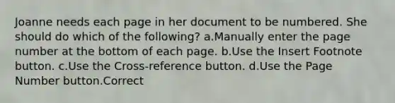 Joanne needs each page in her document to be numbered. She should do which of the following? a.Manually enter the page number at the bottom of each page. b.Use the Insert Footnote button. c.Use the Cross-reference button. d.Use the Page Number button.Correct