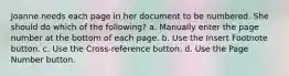 Joanne needs each page in her document to be numbered. She should do which of the following? a. Manually enter the page number at the bottom of each page. b. Use the Insert Footnote button. c. Use the Cross-reference button. d. Use the Page Number button.