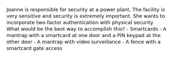 Joanne is responsible for security at a power plant. The facility is very sensitive and security is extremely important. She wants to incorporate two-factor authentication with physical security. What would be the best way to accomplish this? - Smartcards - A mantrap with a smartcard at one door and a PIN keypad at the other door - A mantrap with video surveillance - A fence with a smartcard gate access