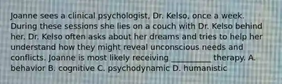 Joanne sees a clinical psychologist, Dr. Kelso, once a week. During these sessions she lies on a couch with Dr. Kelso behind her. Dr. Kelso often asks about her dreams and tries to help her understand how they might reveal unconscious needs and conflicts. Joanne is most likely receiving __________ therapy. A. behavior B. cognitive C. psychodynamic D. humanistic