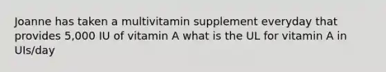 Joanne has taken a multivitamin supplement everyday that provides 5,000 IU of vitamin A what is the UL for vitamin A in UIs/day