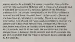 Joanne wanted to estimate the mean connection time μ to the internet. She connected 38 times with a mean of 42 seconds and a standard deviation of 5.2 seconds. Which of the following statements is the correct interpretation of the 95% confidence interval she will have obtained based on her results? [Assume she has done all calculations correctly.] There is not enough information. She should not have used a confidence interval; the sample size is too small. We are 95% confident that the true population mean time to connect to the internet is between 40.35 seconds and 43.65 seconds. We are 95% sure that the sample mean is between 40.35 seconds and 43.65 seconds. We are 95% confident that the mean is between 40.35 seconds and 43.65 seconds.