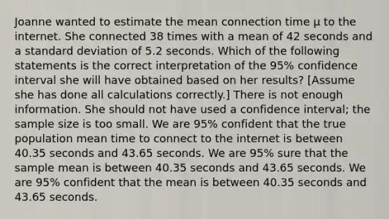 Joanne wanted to estimate the mean connection time μ to the internet. She connected 38 times with a mean of 42 seconds and a <a href='https://www.questionai.com/knowledge/kqGUr1Cldy-standard-deviation' class='anchor-knowledge'>standard deviation</a> of 5.2 seconds. Which of the following statements is the correct interpretation of the 95% confidence interval she will have obtained based on her results? [Assume she has done all calculations correctly.] There is not enough information. She should not have used a confidence interval; the sample size is too small. We are 95% confident that the true population mean time to connect to the internet is between 40.35 seconds and 43.65 seconds. We are 95% sure that the sample mean is between 40.35 seconds and 43.65 seconds. We are 95% confident that the mean is between 40.35 seconds and 43.65 seconds.