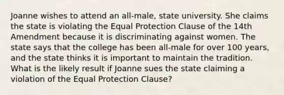 Joanne wishes to attend an all-male, state university. She claims the state is violating the Equal Protection Clause of the 14th Amendment because it is discriminating against women. The state says that the college has been all-male for over 100 years, and the state thinks it is important to maintain the tradition. What is the likely result if Joanne sues the state claiming a violation of the Equal Protection Clause?