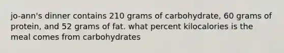 jo-ann's dinner contains 210 grams of carbohydrate, 60 grams of protein, and 52 grams of fat. what percent kilocalories is the meal comes from carbohydrates