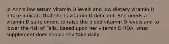 Jo-Ann's low serum vitamin D levels and low dietary vitamin D intake indicate that she is vitamin D deficient. She needs a vitamin D supplement to raise the blood vitamin D levels and to lower the risk of Falls. Based upon her vitamin D RDA, what supplement does should she take daily