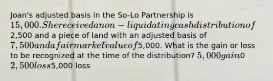 Joan's adjusted basis in the So-Lo Partnership is 15,000. She received a non-liquidating cash distribution of2,500 and a piece of land with an adjusted basis of 7,500 and a fair market value of5,000. What is the gain or loss to be recognized at the time of the distribution? 5,000 gain0 2,500 loss5,000 loss