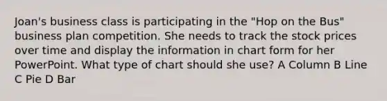 Joan's business class is participating in the "Hop on the Bus" business plan competition. She needs to track the stock prices over time and display the information in chart form for her PowerPoint. What type of chart should she use? A Column B Line C Pie D Bar