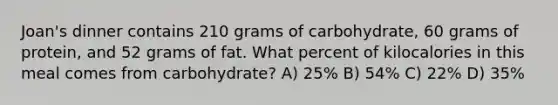 Joan's dinner contains 210 grams of carbohydrate, 60 grams of protein, and 52 grams of fat. What percent of kilocalories in this meal comes from carbohydrate? A) 25% B) 54% C) 22% D) 35%