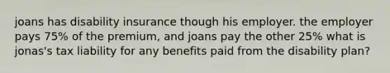 joans has disability insurance though his employer. the employer pays 75% of the premium, and joans pay the other 25% what is jonas's tax liability for any benefits paid from the disability plan?