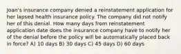 Joan's insurance company denied a reinstatement application for her lapsed health insurance policy. The company did not notify her of this denial. How many days from reinstatement application date does the insurance company have to notify her of the denial before the policy will be automatically placed back in force? A) 10 days B) 30 days C) 45 days D) 60 days