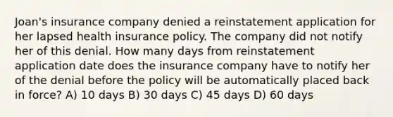 Joan's insurance company denied a reinstatement application for her lapsed health insurance policy. The company did not notify her of this denial. How many days from reinstatement application date does the insurance company have to notify her of the denial before the policy will be automatically placed back in force? A) 10 days B) 30 days C) 45 days D) 60 days