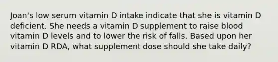 Joan's low serum vitamin D intake indicate that she is vitamin D deficient. She needs a vitamin D supplement to raise blood vitamin D levels and to lower the risk of falls. Based upon her vitamin D RDA, what supplement dose should she take daily?