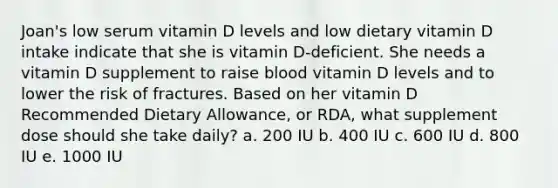 Joan's low serum vitamin D levels and low dietary vitamin D intake indicate that she is vitamin D-deficient. She needs a vitamin D supplement to raise blood vitamin D levels and to lower the risk of fractures. Based on her vitamin D Recommended Dietary Allowance, or RDA, what supplement dose should she take daily? a. 200 IU b. 400 IU c. 600 IU d. 800 IU e. 1000 IU