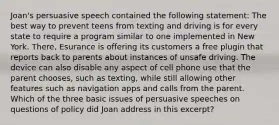 Joan's persuasive speech contained the following statement: The best way to prevent teens from texting and driving is for every state to require a program similar to one implemented in New York. There, Esurance is offering its customers a free plugin that reports back to parents about instances of unsafe driving. The device can also disable any aspect of cell phone use that the parent chooses, such as texting, while still allowing other features such as navigation apps and calls from the parent. Which of the three basic issues of persuasive speeches on questions of policy did Joan address in this excerpt?