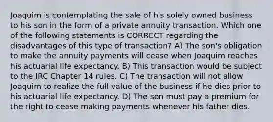 Joaquim is contemplating the sale of his solely owned business to his son in the form of a private annuity transaction. Which one of the following statements is CORRECT regarding the disadvantages of this type of transaction? A) The son's obligation to make the annuity payments will cease when Joaquim reaches his actuarial life expectancy. B) This transaction would be subject to the IRC Chapter 14 rules. C) The transaction will not allow Joaquim to realize the full value of the business if he dies prior to his actuarial life expectancy. D) The son must pay a premium for the right to cease making payments whenever his father dies.