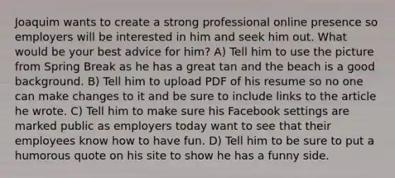 Joaquim wants to create a strong professional online presence so employers will be interested in him and seek him out. What would be your best advice for him? A) Tell him to use the picture from Spring Break as he has a great tan and the beach is a good background. B) Tell him to upload PDF of his resume so no one can make changes to it and be sure to include links to the article he wrote. C) Tell him to make sure his Facebook settings are marked public as employers today want to see that their employees know how to have fun. D) Tell him to be sure to put a humorous quote on his site to show he has a funny side.