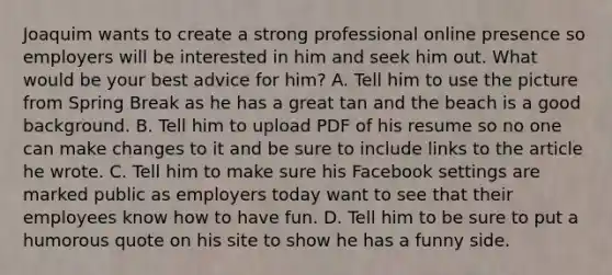 Joaquim wants to create a strong professional online presence so employers will be interested in him and seek him out. What would be your best advice for him? A. Tell him to use the picture from Spring Break as he has a great tan and the beach is a good background. B. Tell him to upload PDF of his resume so no one can make changes to it and be sure to include links to the article he wrote. C. Tell him to make sure his Facebook settings are marked public as employers today want to see that their employees know how to have fun. D. Tell him to be sure to put a humorous quote on his site to show he has a funny side.